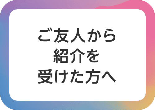 ご友人から紹介を受けた方へ
